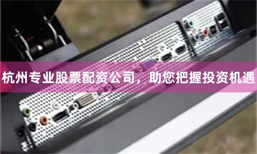 杭州专业股票配资公司，助您把握投资机遇