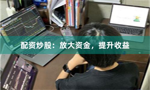 配资炒股：放大资金，提升收益
