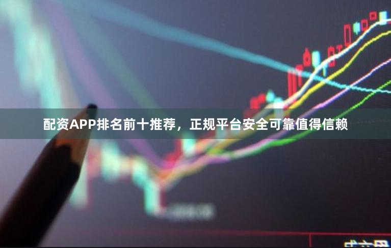 配资APP排名前十推荐，正规平台安全可靠值得信赖